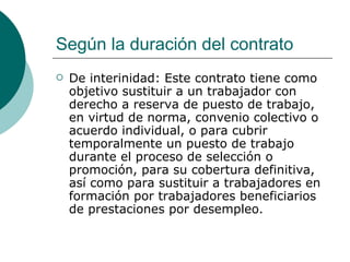 Según la duración del contrato De interinidad: Este contrato tiene como objetivo sustituir a un trabajador con derecho a reserva de puesto de trabajo, en virtud de norma, convenio colectivo o acuerdo individual, o para cubrir temporalmente un puesto de trabajo durante el proceso de selección o promoción, para su cobertura definitiva, así como para sustituir a trabajadores en formación por trabajadores beneficiarios de prestaciones por desempleo.  