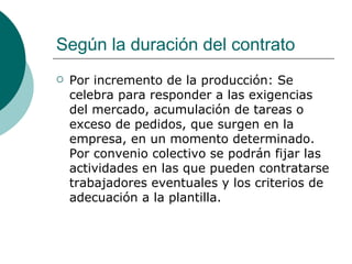 Según la duración del contrato Por incremento de la producción: Se celebra para responder a las exigencias del mercado, acumulación de tareas o exceso de pedidos, que surgen en la empresa, en un momento determinado. Por convenio colectivo se podrán fijar las actividades en las que pueden contratarse trabajadores eventuales y los criterios de adecuación a la plantilla. 