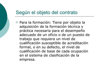 Según el objeto del contrato Para la formación: Tiene por objeto la adquisición de la formación técnica y práctica necesaria para el desempeño adecuado de un oficio o de un puesto de trabajo que requiera un nivel de cualificación susceptible de acreditación formal, o en su defecto, el nivel de cualificación de base de cada ocupación en el sistema de clasificación de la empresa.  