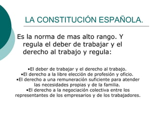LA CONSTITUCIÓN ESPAÑOLA. Es la norma de mas alto rango. Y regula el deber de trabajar y el derecho al trabajo y regula: El deber de trabajar y el derecho al trabajo.  El derecho a la libre elección de profesión y oficio.  El derecho a una remuneración suficiente para atender las necesidades propias y de la familia.  El derecho a la negociación colectiva entre los representantes de los empresarios y de los trabajadores.   
