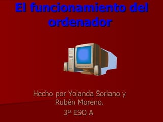 El funcionamiento del ordenador   Hecho por Yolanda Soriano y Rubén Moreno. 3º ESO A  