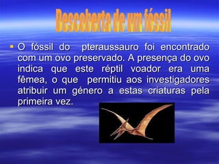 O fóssil do  pteraussauro foi encontrado com um ovo preservado. A presença do ovo indica que este réptil voador era uma fêmea, o que  permitiu aos investigadores atribuir um género a estas criaturas pela primeira vez. Descoberta de um fóssil 