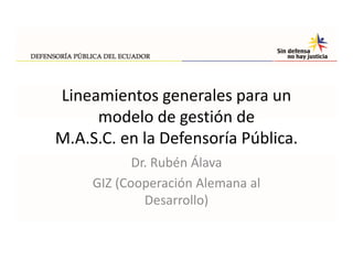 Lineamientos generales para un 
     modelo de gestión de
     modelo de gestión de
M.A.S.C. en la Defensoría Pública.
            Dr. Rubén Álava
     GIZ (Cooperación Alemana al 
     GIZ (Cooperación Alemana al
              Desarrollo)
 