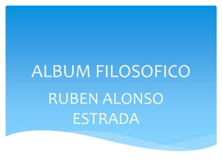 ALBUM FILOSOFICO 
RUBEN ALONSO 
ESTRADA 
 
