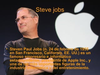 Steve jobs
• Steven Paul Jobs (n. 24 de febrero de 1955
en San Francisco, California, EE. UU.) es un
famoso empresario e informático
estadounidense, presidente de Apple Inc., y
una de las más importantes figuras de la
industria informática y del entretenimiento.
 