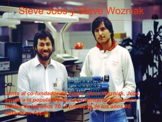 Steve Jobs y Steve Wozniak
Junto al co-fundador de Apple, Steve Wozniak, Jobs
ayudó a la popularización del ordenador personal a
finales de los años 70. A principio de los años 80,
todavía en Apple.
 