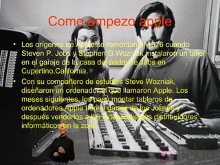 Como empezo apple
• Los orígenes de Apple se remontan al 1976 cuando
Steven P. Jobs y Stephen G.Wozniak instalaron un taller
en el garaje de la casa del padre de Jobs en
Cupertino,California.
• Con su compañero de estudios Steve Wozniak,
diseñaron un ordenador al que llamaron Apple. Los
meses siguientes, los pasó montar tableros de
ordenadores Apple I en el garaje de los Jobses y
después venderlos a los independientes distribuidores
informáticos en la zona.
 
