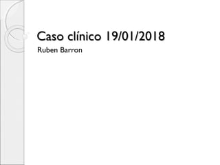 Caso clínico 19/01/2018Caso clínico 19/01/2018
Ruben Barron
 