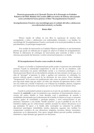 Ponencia presentada en la I Jornada Técnica de la Estrategia en Cuidados
 Paliativos del SNS. Madrid, 8 de octubre 2008 con motivo de haberse seleccionado
      como actividad de buena práctica el libro “Acompañamiento Creativo”.

Acompañamiento Creativo: una metodología para el cuidado del niño y adolescente
                   con enfermedad terminal y su familia.

                                             Rubén Bild.



       Hemos tratado de reflejar en este libro la experiencia de muchos años
acompañando a niños y adolescentes con enfermedades terminales y sus familias. La
metodología del Acompañamiento Creativo está basada en la teoría psicoanalítica, la escena
psicodramática y la psicología transpersonal.

        Este modelo de intervención en Cuidados Paliativos pediátricos es una herramienta
práctica que puede ser utilizada por el equipo de salud en el trabajo de acompañamiento.
Permite la elaboración de estrategias de intervención para controlar el dolor y otros
síntomas; procurando dar bienestar y confort emocional al paciente y su familia.


       El Acompañamiento Creativo como modelo de trabajo.

       El apoyo a la familia es fundamental para poder ayudar a la persona con enfermedad
terminal. Cuando la enfermedad compromete la vida de uno de sus miembros, cada
persona reaccionará con pautas individuales acorde a su estructura psicológica y a su
historia personal. Dentro de esa diversidad de actitudes, las más comunes son las que, en su
afán de “proteger” al paciente, lo aíslan o agobian con atenciones no solicitadas. La
persona enferma queda a merced de las decisiones de unos pocos. Otros familiares
“desaparecerán” de la escena con justificaciones tales como me gustaría estar aquí más tiempo
pero tengo mucho trabajo; tengo que atender a los niños; estas situaciones me impresionan mucho; si viviese
más cerca vendría más a menudo. Comienzan a ser evidentes las rivalidades, alianzas, venganzas
por viejos agravios (frecuente en las parejas que no se han llevado bien durante años).

       Cuando la enfermedad terminal se presenta en el seno de una familia se produce una
situación de catástrofe ya que los parámetros que mantienen el funcionamiento interno y
externo del núcleo familiar se verán alterados total o parcialmente de acuerdo a
modalidades determinadas por la idiosincrasia de la familia, la cultura en la que se encuentra
inmersa, grados de normalidad o patología psíquica y nivel socioeconómico al que
pertenece. Llamamos a esta familia “familia muriente” ya que la pérdida de uno de sus
miembros implica que los sobrevivientes también acusarán los efectos del proceso en el
que participan. El apoyo a la familia debe contemplar no solamente las posibles
alteraciones psicológicas (irritabilidad, miedos, depresión, angustia) sino también los
componentes somáticos de esas alteraciones (migrañas, insomnio, dolores musculares,
alteraciones en la alimentación). Este apoyo integral deberá prevenir posibles accidentes
domésticos y bajas laborales que aparecen con frecuencia.




                                                    1
 