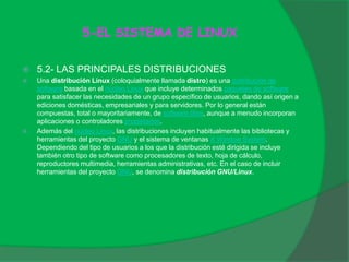 5-EL SISTEMA DE LINUX
 5.2- LAS PRINCIPALES DISTRIBUCIONES
 Una distribución Linux (coloquialmente llamada distro) es una distribución de
software basada en el núcleo Linux que incluye determinados paquetes de software
para satisfacer las necesidades de un grupo específico de usuarios, dando así origen a
ediciones domésticas, empresariales y para servidores. Por lo general están
compuestas, total o mayoritariamente, de software libre, aunque a menudo incorporan
aplicaciones o controladores propietarios.
 Además del núcleo Linux, las distribuciones incluyen habitualmente las bibliotecas y
herramientas del proyecto GNU y el sistema de ventanas X Window System.
Dependiendo del tipo de usuarios a los que la distribución esté dirigida se incluye
también otro tipo de software como procesadores de texto, hoja de cálculo,
reproductores multimedia, herramientas administrativas, etc. En el caso de incluir
herramientas del proyecto GNU, se denomina distribución GNU/Linux.
 
