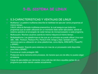 5-EL SISTEMA DE LINUX
 5.3-CARACTERISTICAS Y VENTAJAS DE LINUX
 Multitarea: La palabra multitarea describe la habilidad de ejecutar varios programas al
mismo tiempo.
LINUX utiliza la llamada multitarea preeventiva, la cual asegura que todos los
programas que se están utilizando en un momento dado serán ejecutados, siendo el
sistema operativo el encargado de ceder tiempo de microprocesador a cada programa.
 Multiusuario: Muchos usuarios usando la misma máquina al mismo tiempo.
 Multiplataforma: Las plataformas en las que en un principio se puede utilizar Linux son
386-, 486-. Pentium, Pentium Pro, Pentium II/III, Amiga y Atari, también existen
versiones para su utilización en otras plataformas, como Alpha, ARM,MIPS, PowerPC
y SPARC.
 Multiprocesador: Soporte para sistemas con mas de un procesador está disponible
para Intel y SPARC.
 Funciona en modo protegido 386.
 Protección de la memoria entre procesos, de manera que uno de ellos no pueda colgar
el sistema.
 Carga de ejecutables por demanda: Linux sólo lee del disco aquellas partes de un
programa que están siendo usadas actualmente.
 