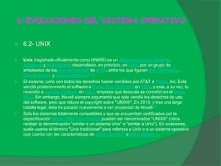 6-EVOLUCIONES DEL SISTEMA OPERATIVO
 6.2- UNIX
 Unix (registrado oficialmente como UNIX®) es un sistema operativo portable,
multitarea y multiusuario; desarrollado, en principio, en 1969, por un grupo de
empleados de los laboratorios Bell de AT&T, entre los que figuran Ken Thompson,
Dennis Ritchie y Douglas McIlroy.[1] [2]
 El sistema, junto con todos los derechos fueron vendidos por AT&T a Novell, Inc. Esta
vendió posteriormente el software a Santa Cruz Operation en 1995, y esta, a su vez, lo
revendió a Caldera Software en 2001, empresa que después se convirtió en el grupo
SCO. Sin embargo, Novell siempre argumentó que solo vendió los derechos de uso
del software, pero que retuvo el copyright sobre "UNIX®". En 2010, y tras una larga
batalla legal, ésta ha pasado nuevamente a ser propiedad de Novell.[3]
 Solo los sistemas totalmente compatibles y que se encuentran certificados por la
especificación Single UNIX Specification pueden ser denominados "UNIX®" (otros
reciben la denominación "similar a un sistema Unix" o "similar a Unix"). En ocasiones,
suele usarse el término "Unix tradicional" para referirse a Unix o a un sistema operativo
que cuenta con las características de UNIX Versión 7 o UNIX System V.
 