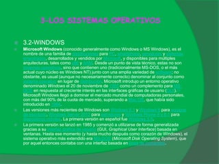 3-LOS SISTEMAS OPERATIVOS
 3.2-WINDOWS
 Microsoft Windows (conocido generalmente como Windows o MS Windows), es el
nombre de una familia de distribuciones para PC, smartphone, servidores y sistemas
empotrados, desarrollados y vendidos por Microsoft, y disponibles para múltiples
arquitecturas, tales como x86 y ARM. Desde un punto de vista técnico, estas no son
sistemas operativos, sino que contienen uno (tradicionalmente MS-DOS, o el más
actual cuyo núcleo es Windows NT) junto con una amplia variedad de software; no
obstante, es usual (aunque no necesariamente correcto) denominar al conjunto como
sistema operativo en lugar de distribución. Microsoft introdujo un entorno operativo
denominado Windows el 20 de noviembre de 1985 como un complemento para MS-
DOS en respuesta al creciente interés en las interfaces gráficas de usuario (GUI).[1]
Microsoft Windows llegó a dominar el mercado mundial de computadoras personales,
con más del 90% de la cuota de mercado, superando a Mac OS, que había sido
introducido en 1984.
 Las versiones más recientes de Windows son Windows 8.1 y Windows 8 para equipos
de escritorio, Windows Server 2012 para servidores y Windows Phone 8 y 8.1 para
dispositivos móviles. La primera versión en español fue Windows 3.0.
 La primera versión se lanzó en 1985 y comenzó a utilizarse de forma generalizada
gracias a su interfaz gráfica de usuario (GUI, Graphical User Interface) basada en
ventanas. Hasta ese momento (y hasta mucho después como corazón de Windows), el
sistema operativo más extendido era MS-DOS (Microsoft Disk Operating System), que
por aquel entonces contaba con una interfaz basada en línea de comandos.
 