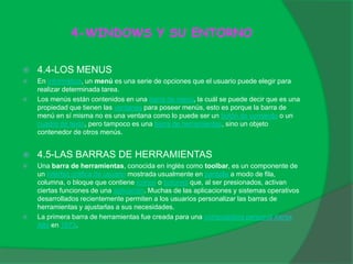 4-WINDOWS Y SU ENTORNO
 4.4-LOS MENUS
 En informática, un menú es una serie de opciones que el usuario puede elegir para
realizar determinada tarea.
 Los menús están contenidos en una barra de menú, la cuál se puede decir que es una
propiedad que tienen las ventanas para poseer menús, esto es porque la barra de
menú en sí misma no es una ventana como lo puede ser un botón de comando o un
cuadro de texto, pero tampoco es una barra de herramientas, sino un objeto
contenedor de otros menús.
 4.5-LAS BARRAS DE HERRAMIENTAS
 Una barra de herramientas, conocida en inglés como toolbar, es un componente de
un interfaz gráfica de usuario mostrada usualmente en pantalla a modo de fila,
columna, o bloque que contiene iconos o botones que, al ser presionados, activan
ciertas funciones de una aplicación. Muchas de las aplicaciones y sistemas operativos
desarrollados recientemente permiten a los usuarios personalizar las barras de
herramientas y ajustarlas a sus necesidades.
 La primera barra de herramientas fue creada para una computadora personal Xerox
Alto en 1973.
 