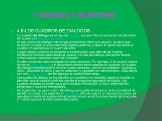 4-WINDOWS Y SU ENTORNO
 4.6-LOS CUADROS DE DIALOGOS
 Un cuadro de diálogo es un tipo de ventana que permite comunicación simple entre
el usuario y el sistema informático.
 El tipo cuadro de diálogo más simple únicamente informa al usuario, es decir que
muestran un texto (y eventualmente objetos gráficos) y ofrece la opción de cerrar el
cuadro. Un ejemplo es un cuadro de error.
 Luego existen cuadros de pregunta o confirmación, que además de mostrar
información ofrecen alternativas al usuario. La más sencilla es una opción binaria
como aceptar / cancelar o permitir / impedir.
 Existen versiones más complejas con más opciones. Por ejemplo, si el usuario intenta
cerrar un editor de texto y el documento abierto tiene cambios sin guardar, un cuadro
de diálogo completo podría mostrar cuatro opciones: «cerrar sin guardar», «guardar y
salir», «cancelar el cierre y seguir editando» y «guardar con otro nombre», ésta última
con una caja de texto donde ingresar el nombre alternativo.
 Los cuadro de diálogo se los clasifica en modales y no modales, según si impiden o
permiten que el usuario continúe usando el programa ignorando el cuadro. Los
cuadros modales se suelen usar para mostrar información crítica y ante eventos
peligrosos y acciones irreversibles.
 En ocasiones, se usan cuadro de diálogo para paliar la ausencia de funcionalidad de
revertir acciones. Los expertos en usabilidad afirman que es un mecanismo pobre, ya
que desconcierta al usuario ante el cambio brusco en el funcionamiento del programa,
y motiva a ignorar la información del cuadro.
 