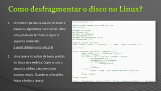 1. O primeiro passo na análise do disco é
baixar os algoritmos necessários. Abra
uma janela do Terminal e digite o
seguinte comando:
$ gedit defragmentation.pl &
2. Uma janela do editor de texto padrão
do Linux será exibida. Copie e cole o
seguinte código para dentro do
arquivo criado. Guarde as alterações
feitas e feche a janela.
 