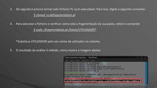 3. De seguida é preciso tornar este ficheiro PL num executável. Para isso, digite o seguinte comando:
$ chmod +x defragmentation.pl
4. Para executar o ficheiro e verificar como está a fragmentação da sua pasta, utilize o comando:
$ sudo ./fragmentation.pl /home/UTILIZADOR*
*Substitua UTILIZADOR pelo seu nome de utilizador no sistema.
5. O resultado da análise é exibido, como mostra a imagem abaixo.
 