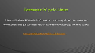 www.youtube.com/watch?v=-lAi80sazcw
A formatação de um PC através do SO Linux, tal como com qualquer outro, requer um
conjunto de tarefas que podem ser visionadas acedendo ao vídeo cujo link indico abaixo:
 