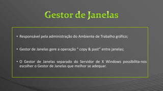 • Responsável pela administração do Ambiente de Trabalho gráfico;
• Gestor de Janelas gere a operação “ copy & past” entre janelas;
• O Gestor de Janelas separado do Servidor de X Windows possibilita-nos
escolher o Gestor de Janelas que melhor se adequar.
 