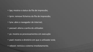 • lpq: mostra o status da fila de impressão;
• lprm: remove ficheiros da fila de impressão;
• lynx: abre o navegador de internet;
• passwd: altera a senha do utilizador.
• ps: mostra os processamentos em execução
• pwd: mostra o diretório em que o utilizador está;
• reboot: reinicia o sistema imediatamente.
 