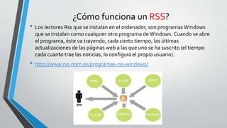 ¿Cómo funciona un RSS?
• Los lectores Rss que se instalan en el ordenador, son programasWindows
que se instalan como cualquier otro programa deWindows. Cuando se abre
el programa, éste va trayendo, cada cierto tiempo, las últimas
actualizaciones de las páginas web a las que uno se ha suscrito (el tiempo
cada cuanto trae las noticias, lo configura el propio usuario).
• http://www.rss.nom.es/programas-rss-windows/
 