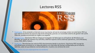 Lectores RSS
• Feedreader. Si tu conexión a Internet no es muy buena, tal vez te convenga contar con este lector RSS ya
que reduce al mínimo el consumo del ancho de banda, gracias a un avanzado sistema de gestión del caché.
Además, puedes encontrarlo en inglés o en español.
• Newsmonster. Este lector RSS se integra al navegador de Netscape (no al Explorer deWindows ni al
Mozilla), se instala de manera muy sencilla y además soporta varios sistemas operativos, comoWindows,
Linux, OSX, BSD y Solaris.
• RssReader. Permite leer las noticias RSS directamente desde tu escritorio. Este lector RSS recoge las
actualizaciones corriendo en un segundo plano y en intervalos de tiempo configurados por el usuario;
además, cada vez que detecta una actualización, muestra una ventana de aviso.
• http://www.rss.nom.es/programas-rss-windows/
 