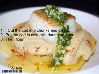 1. Cut the cod into chunks and clean.
2. Put the cod in cold milk during an hour.
3. Then flour
 