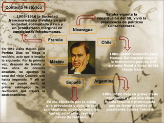 Contexto Histórico Nicaragua Estaba vigente la constitución del 58, vivió la presidencia de políticos Conservadores. Chile 1886-1889Presidente José Manuel Balmaceda mejoro la instrucción publica y el sistema fiscal a favor de las clases bajas. 1889-1892 País en grave crisis económica y con una clase media inquita y preocupada que se levanto contra el presidente Juárez Celmán. Argentina España Se vio afectado por la crisis que prevalecía y dejo de ser tan idealista, abandonando las hadas, princesas, reyes y cisnes de fantasía. Francia 1905-1916 la Sociedad francesa estaba dividida en una sociedad acomodada y rica y un proletariado marginal en condiciones infrahumanas. México En 1910 visita México pero Porfirio Díaz se niega a recibirlo, acto que le inspira lo siguiente:  Por la primera vez, después de treinta y tres años de dominio absoluto, se apedreó la casa del viejo Cesáreo que había imperado. Y allí se vio, se puede decir, el primer relámpago de la revolución que trajera el destronamiento.   