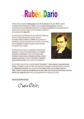 Rubén Darío nació en Matagalpa el día 18 de Enero en el año 1867 y murió
en León el 6 de Febrero en 1916. Fue un poeta nicaragüense, máximo
representante del modernismo literario en lengua española. Es posiblemente el
poeta que ha tenido mayor y más duradera influencia
en la poesía del siglo XX.

Fue el primer hijo formado por el matrimonio Manuel
García y Rosa Sarmiento, que se casaron
en León el 26 de Abril en el1866. Sus padres se
separaron cuando él apenas era un niño, y fue criado
por su abuela en León un lugar donde siempre
consideró de su origen.

Cuando tenía 14 años, su abuela lo presentó en
Managua, donde fue reconocido por sus dotes
literarias y artísticas, como un prodigio. Era
creativo, memorioso, recitaba poesías y leía a
poetas franceses. Viajó por Europa y América,
representó su país como cónsul y embajador.

En el 1886, viajó a Chile, donde publicó "Abrojos", "cantó épico a las glorias de
Chile" y "rimas", todas en 1887. De regreso a Managua, contrajo enlace, en 1890,
con Rafaela Contreras, con quien tuvo su primer hijo, pero le dejó viuda en
1893. Volvió a casarse en Madrid en el año 1900, con Francisca Sánchez, que fue
padre por segunda vez y fue su compañera por el resto de su vida.



Firma de Rubén Darío:
 