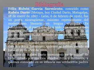  Félix Rubén García Sarmiento, conocido como
Rubén Darío (Metapa, hoy Ciudad Darío, Matagalpa,
18 de enero de 1867 - León, 6 de febrero de 1916), fue
un poeta nicaragüense, máximo representante del
modernismo literario en lengua española. Es
posiblemente el poeta que ha tenido una mayor y más
duradera influencia en la poesía del siglo XX en el
ámbito hispánico. Es llamado príncipe de las letras
castellanas.
Fue el primer hijo del matrimonio formado por Manuel
García y Rosa Sarmiento, quienes se habían casado en
León el 26 de abril de 1866,
La niñez de Rubén Darío transcurrió en la ciudad de
León, criado por sus tíos abuelos Félix y Bernarda, a
quienes consideró en su infancia sus verdaderos padres