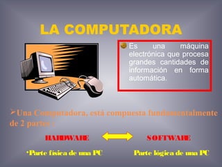 LA COMPUTADORA
Es una máquina
electrónica que procesa
grandes cantidades de
información en forma
automática.
Una Computadora, está compuesta fundamentalmente
de 2 partes :
HARDWARE SOFTWARE
•Parte física de una PC Parte lógica de una PC
 