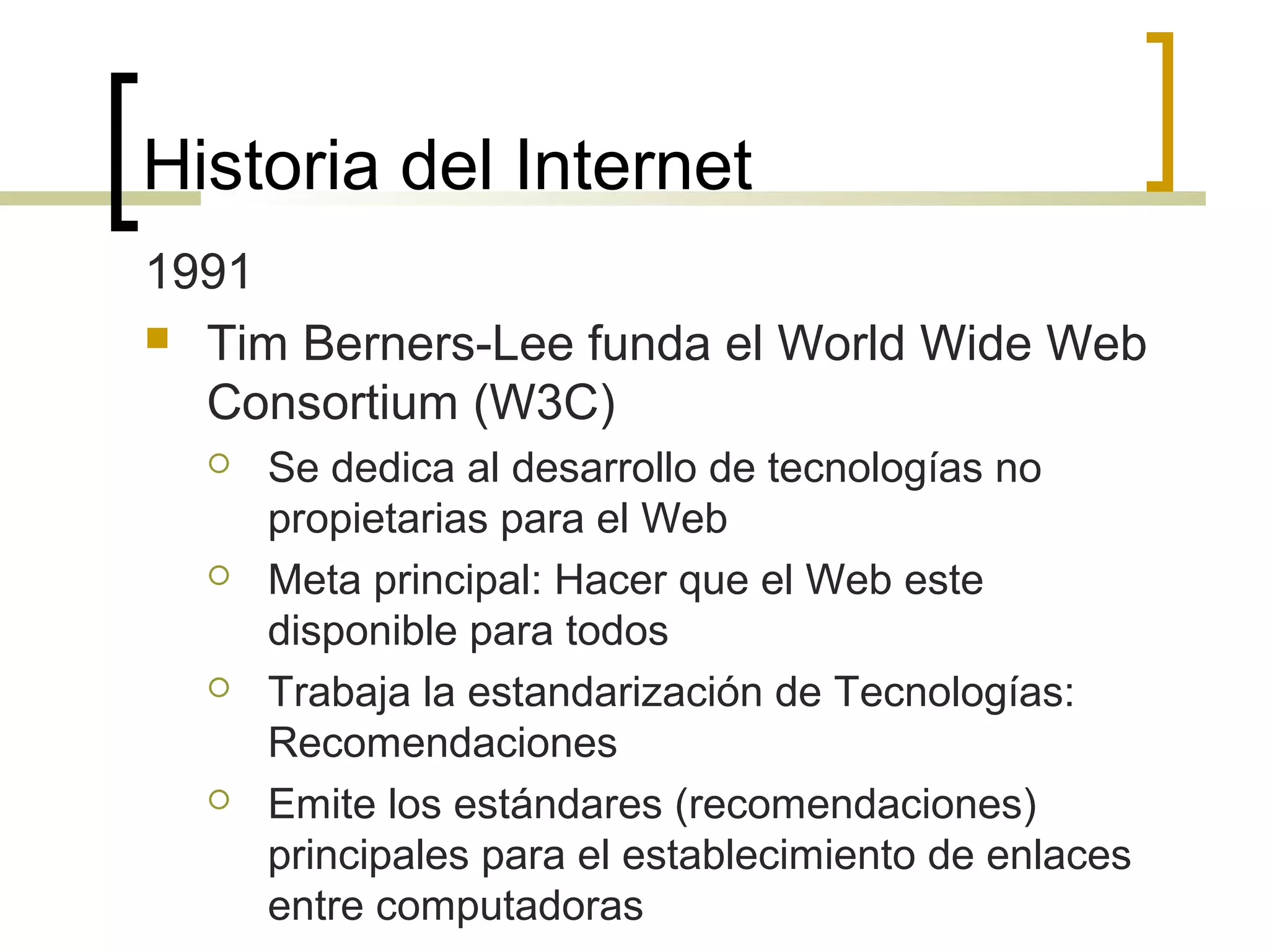 Historia del Internet
1991
 Tim Berners-Lee funda el World Wide Web
Consortium (W3C)
 Se dedica al desarrollo de tecnologías no
propietarias para el Web
 Meta principal: Hacer que el Web este
disponible para todos
 Trabaja la estandarización de Tecnologías:
Recomendaciones
 Emite los estándares (recomendaciones)
principales para el establecimiento de enlaces
entre computadoras
 