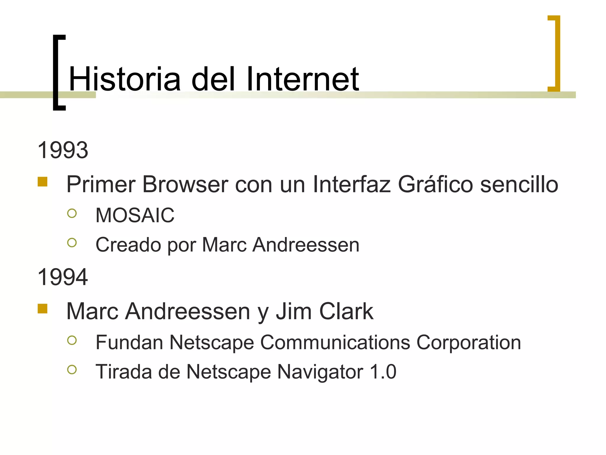 Historia del Internet
1993
 Primer Browser con un Interfaz Gráfico sencillo
 MOSAIC
 Creado por Marc Andreessen
1994
 Marc Andreessen y Jim Clark
 Fundan Netscape Communications Corporation
 Tirada de Netscape Navigator 1.0
 