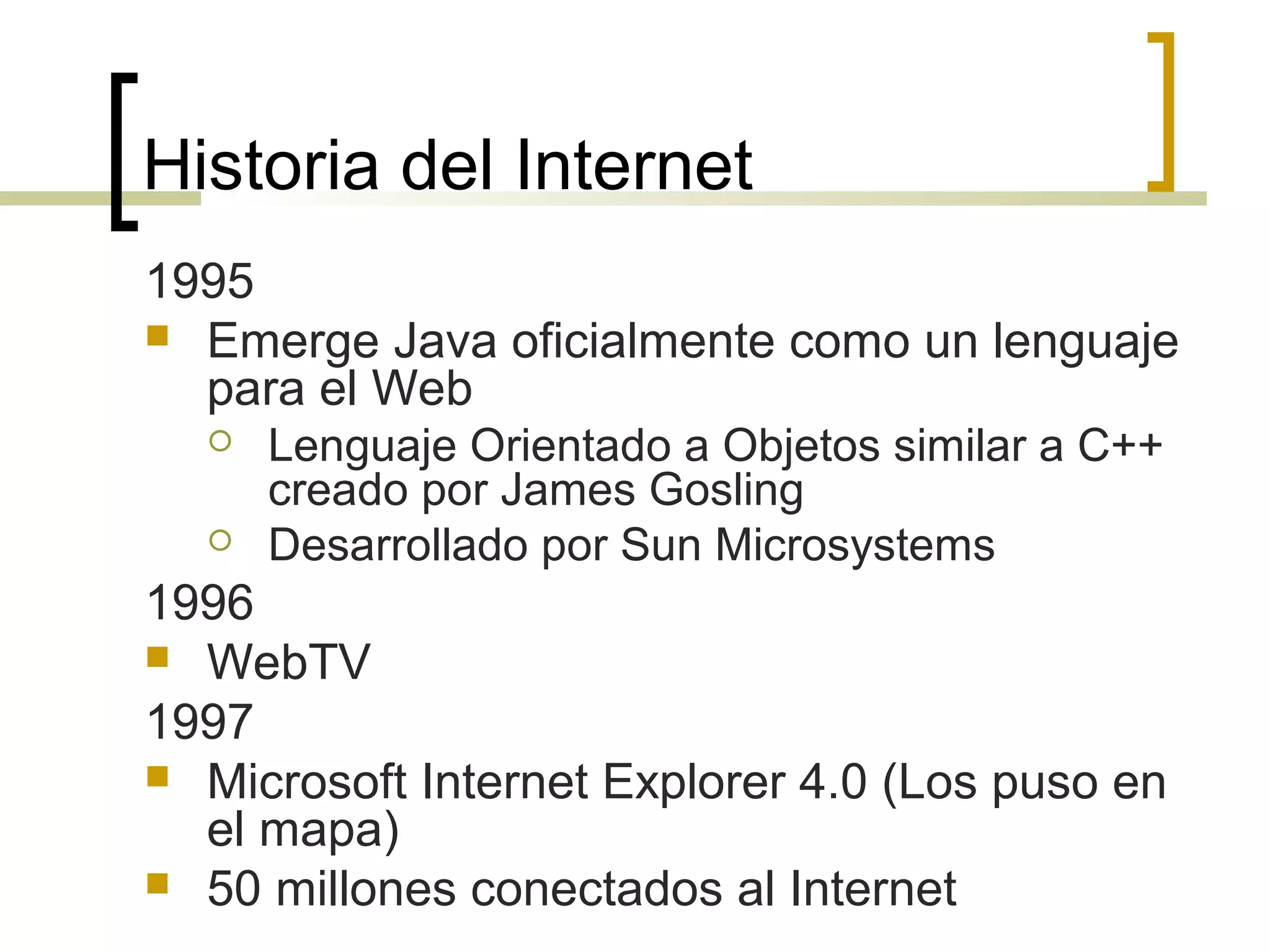 Historia del Internet
1995
 Emerge Java oficialmente como un lenguaje
para el Web
 Lenguaje Orientado a Objetos similar a C++
creado por James Gosling
 Desarrollado por Sun Microsystems
1996
 WebTV
1997
 Microsoft Internet Explorer 4.0 (Los puso en
el mapa)
 50 millones conectados al Internet
 