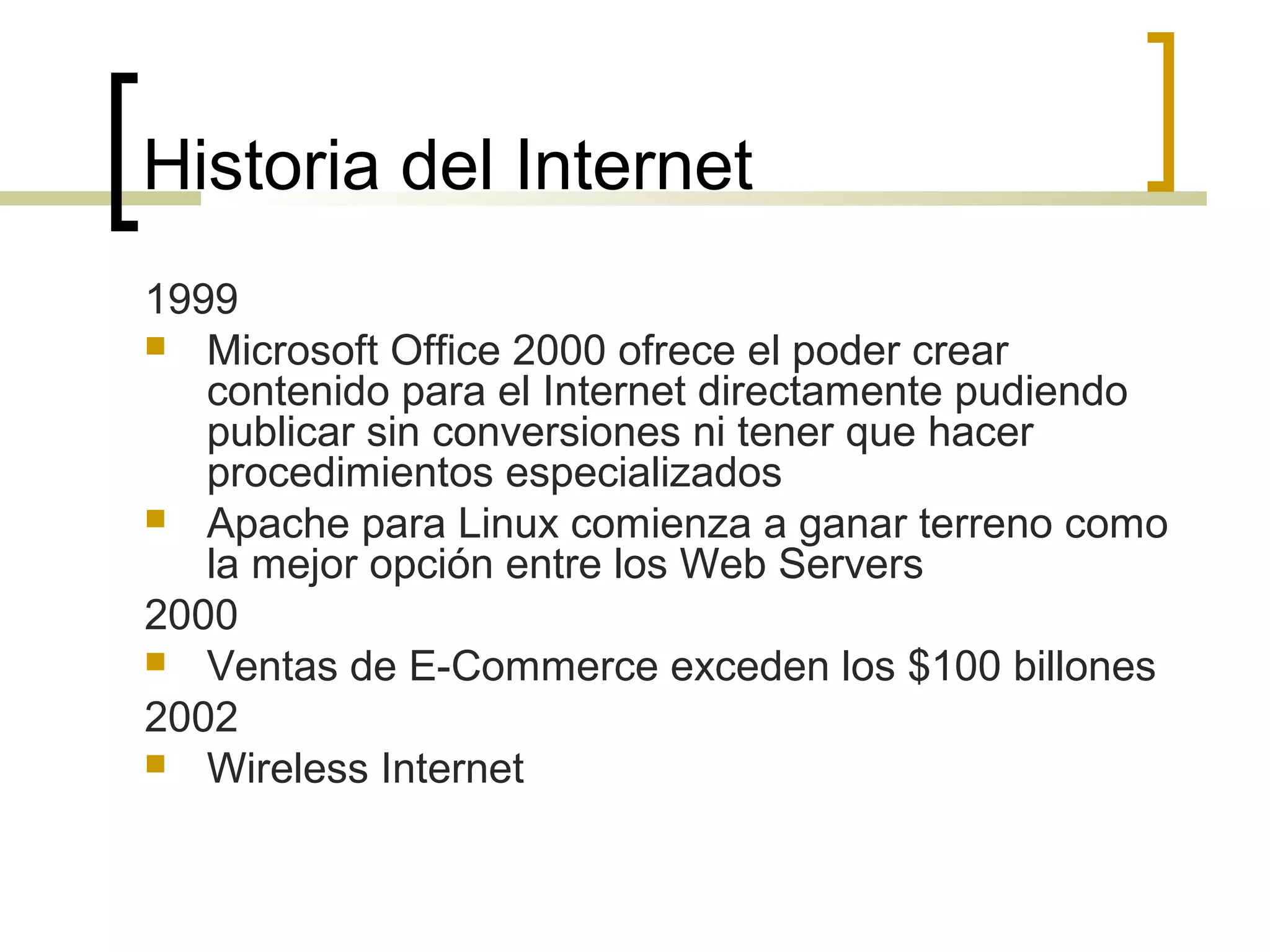 Historia del Internet
1999
 Microsoft Office 2000 ofrece el poder crear
contenido para el Internet directamente pudiendo
publicar sin conversiones ni tener que hacer
procedimientos especializados
 Apache para Linux comienza a ganar terreno como
la mejor opción entre los Web Servers
2000
 Ventas de E-Commerce exceden los $100 billones
2002
 Wireless Internet
 