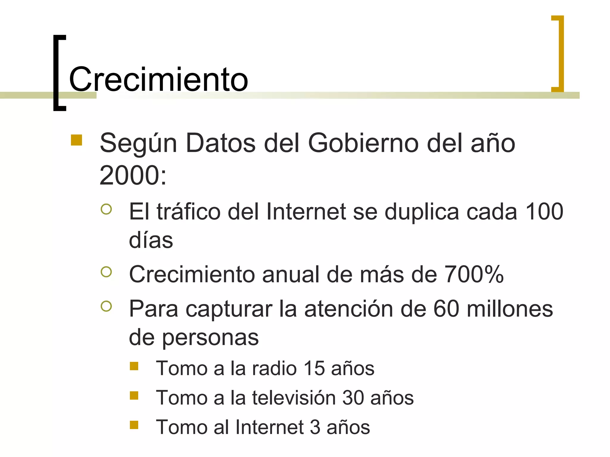 Crecimiento
 Según Datos del Gobierno del año
2000:
 El tráfico del Internet se duplica cada 100
días
 Crecimiento anual de más de 700%
 Para capturar la atención de 60 millones
de personas
 Tomo a la radio 15 años
 Tomo a la televisión 30 años
 Tomo al Internet 3 años
 