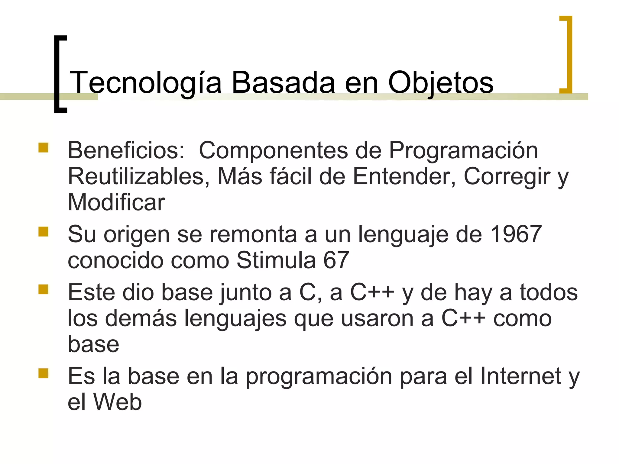Tecnología Basada en Objetos
 Beneficios: Componentes de Programación
Reutilizables, Más fácil de Entender, Corregir y
Modificar
 Su origen se remonta a un lenguaje de 1967
conocido como Stimula 67
 Este dio base junto a C, a C++ y de hay a todos
los demás lenguajes que usaron a C++ como
base
 Es la base en la programación para el Internet y
el Web
 