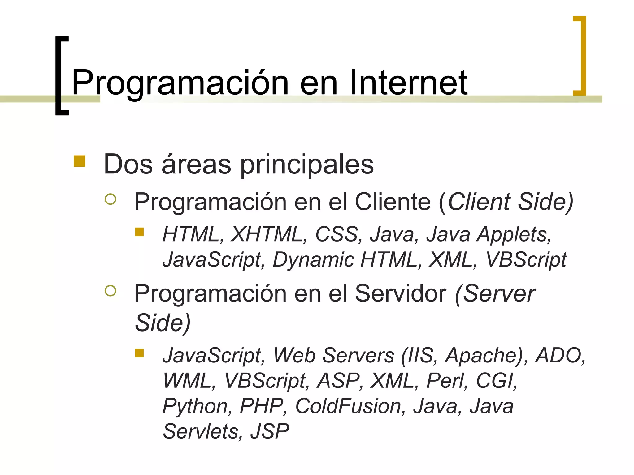 Programación en Internet
 Dos áreas principales
 Programación en el Cliente (Client Side)
 HTML, XHTML, CSS, Java, Java Applets,
JavaScript, Dynamic HTML, XML, VBScript
 Programación en el Servidor (Server
Side)
 JavaScript, Web Servers (IIS, Apache), ADO,
WML, VBScript, ASP, XML, Perl, CGI,
Python, PHP, ColdFusion, Java, Java
Servlets, JSP
 