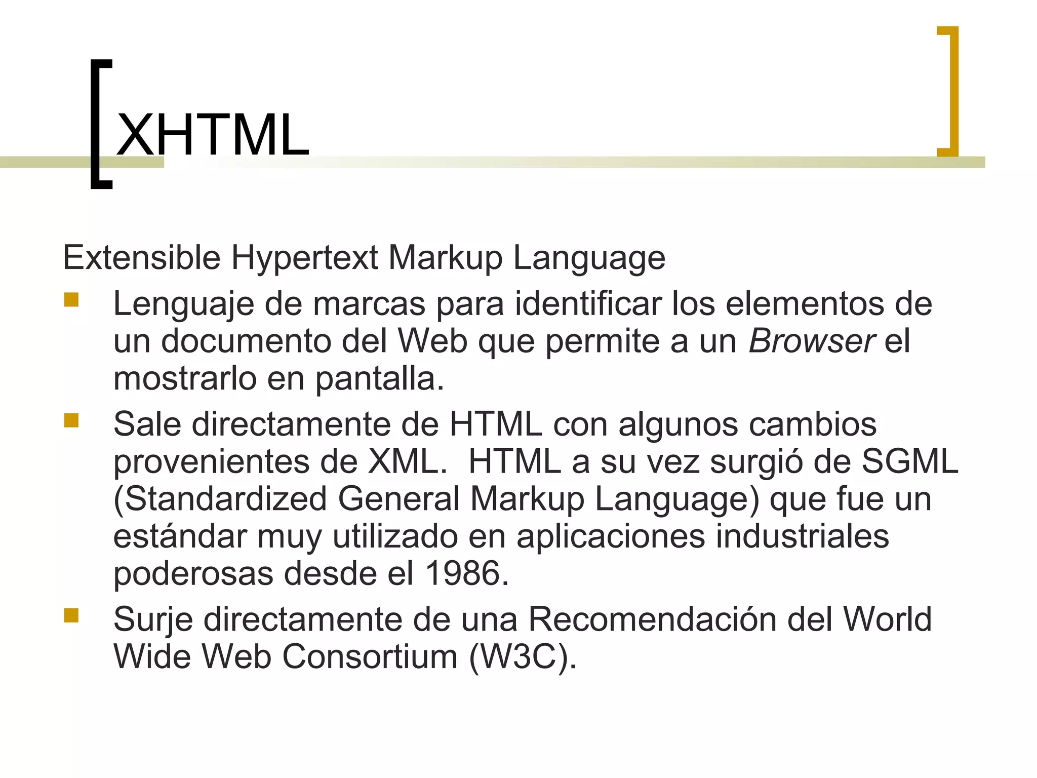 XHTML
Extensible Hypertext Markup Language
 Lenguaje de marcas para identificar los elementos de
un documento del Web que permite a un Browser el
mostrarlo en pantalla.
 Sale directamente de HTML con algunos cambios
provenientes de XML. HTML a su vez surgió de SGML
(Standardized General Markup Language) que fue un
estándar muy utilizado en aplicaciones industriales
poderosas desde el 1986.
 Surje directamente de una Recomendación del World
Wide Web Consortium (W3C).
 