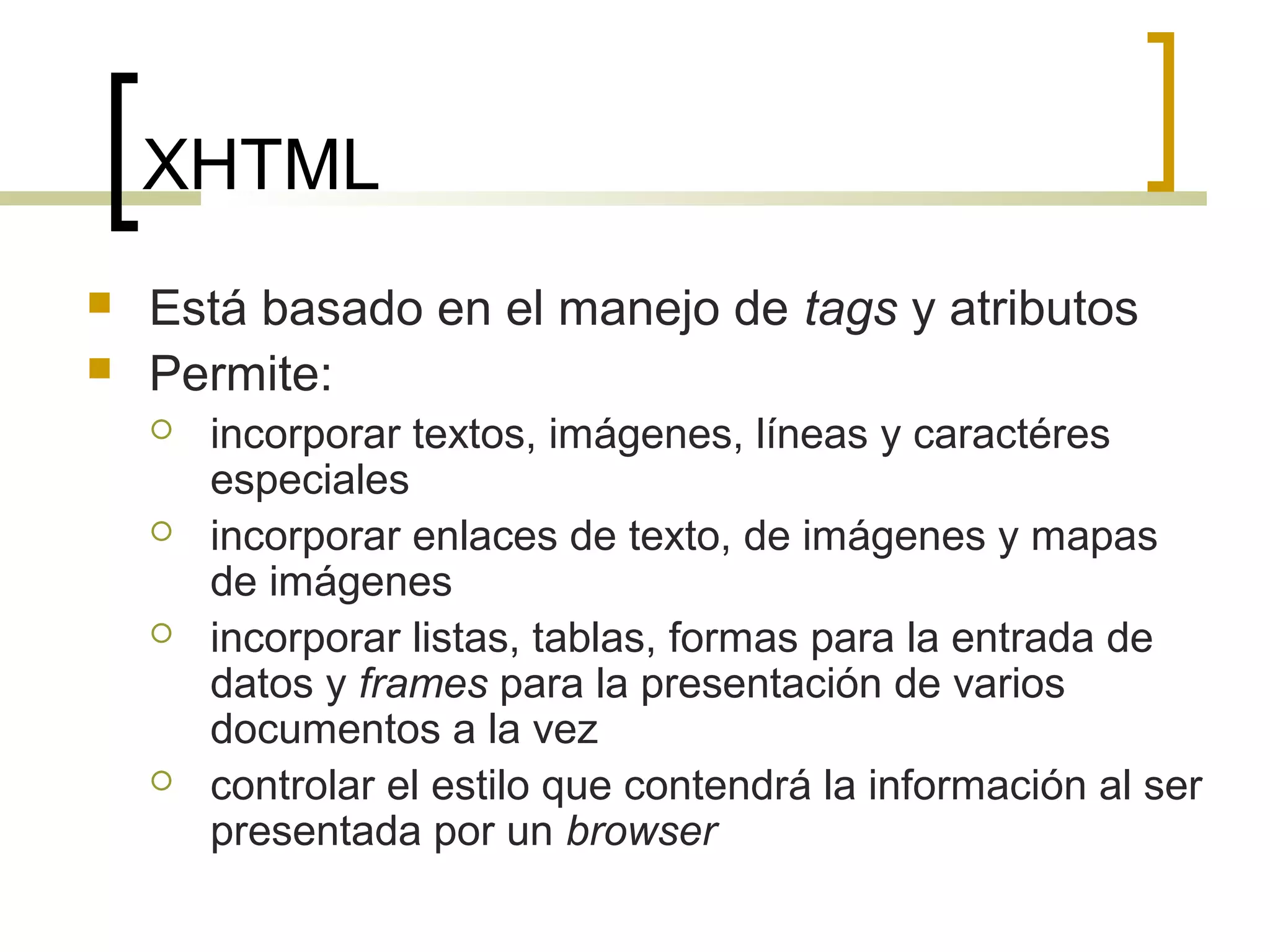 XHTML
 Está basado en el manejo de tags y atributos
 Permite:
 incorporar textos, imágenes, líneas y caractéres
especiales
 incorporar enlaces de texto, de imágenes y mapas
de imágenes
 incorporar listas, tablas, formas para la entrada de
datos y frames para la presentación de varios
documentos a la vez
 controlar el estilo que contendrá la información al ser
presentada por un browser
 