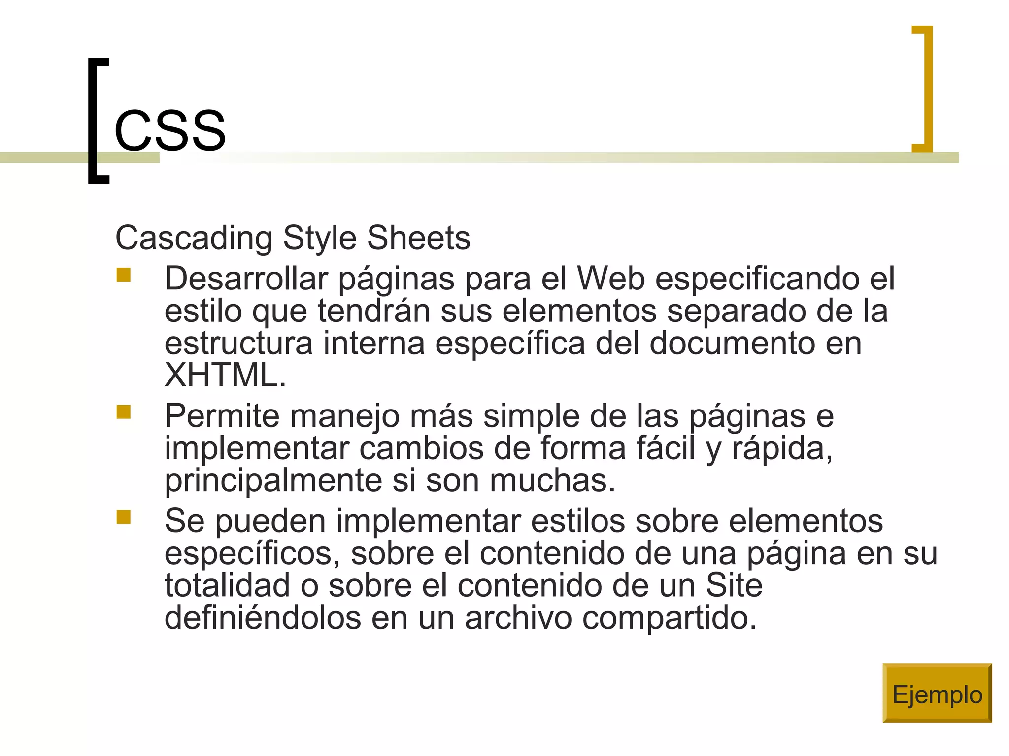 CSS
Cascading Style Sheets
 Desarrollar páginas para el Web especificando el
estilo que tendrán sus elementos separado de la
estructura interna específica del documento en
XHTML.
 Permite manejo más simple de las páginas e
implementar cambios de forma fácil y rápida,
principalmente si son muchas.
 Se pueden implementar estilos sobre elementos
específicos, sobre el contenido de una página en su
totalidad o sobre el contenido de un Site
definiéndolos en un archivo compartido.
Ejemplo
 