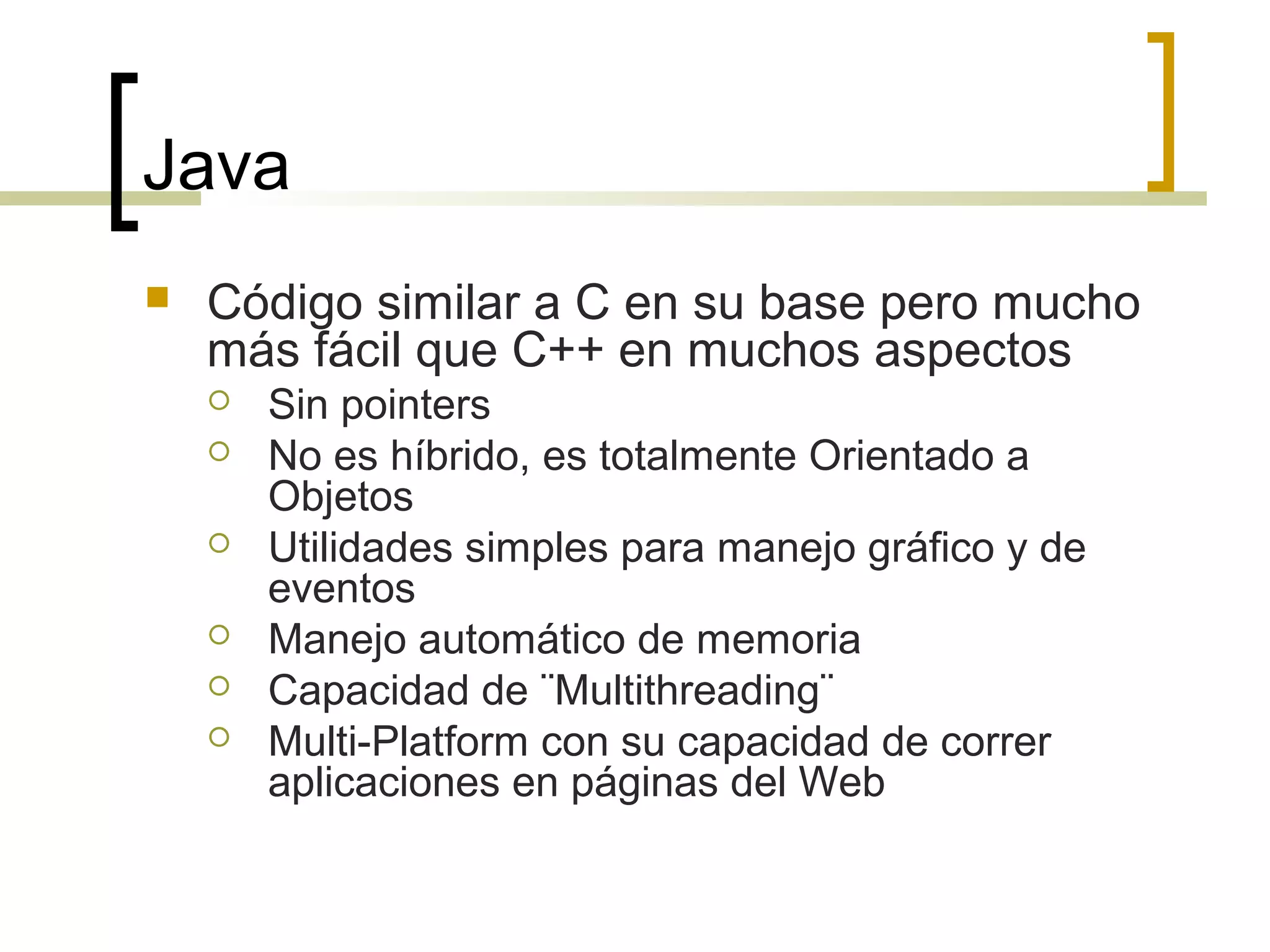 Java
 Código similar a C en su base pero mucho
más fácil que C++ en muchos aspectos
 Sin pointers
 No es híbrido, es totalmente Orientado a
Objetos
 Utilidades simples para manejo gráfico y de
eventos
 Manejo automático de memoria
 Capacidad de ¨Multithreading¨
 Multi-Platform con su capacidad de correr
aplicaciones en páginas del Web
 