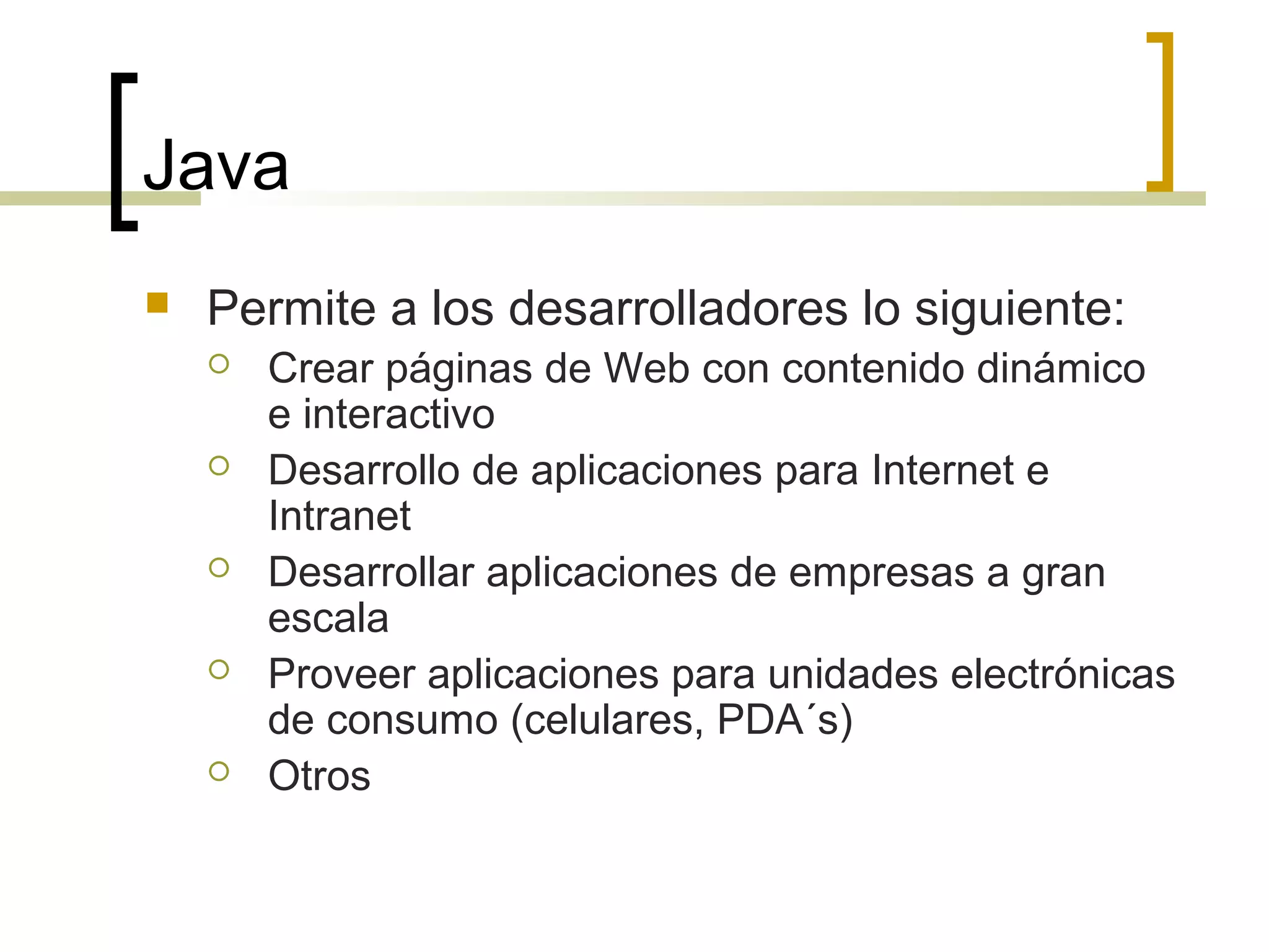 Java
 Permite a los desarrolladores lo siguiente:
 Crear páginas de Web con contenido dinámico
e interactivo
 Desarrollo de aplicaciones para Internet e
Intranet
 Desarrollar aplicaciones de empresas a gran
escala
 Proveer aplicaciones para unidades electrónicas
de consumo (celulares, PDA´s)
 Otros
 