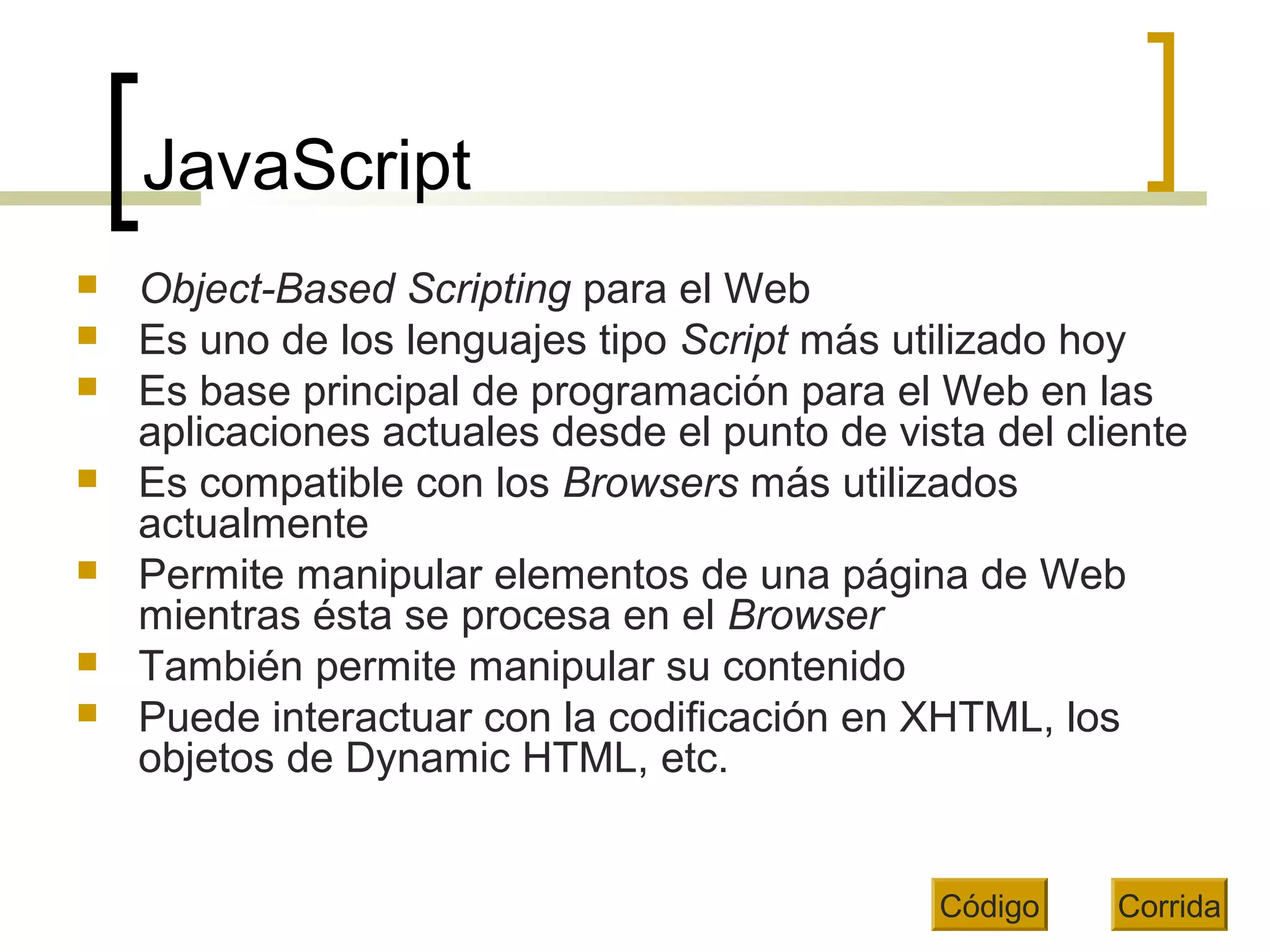 JavaScript
 Object-Based Scripting para el Web
 Es uno de los lenguajes tipo Script más utilizado hoy
 Es base principal de programación para el Web en las
aplicaciones actuales desde el punto de vista del cliente
 Es compatible con los Browsers más utilizados
actualmente
 Permite manipular elementos de una página de Web
mientras ésta se procesa en el Browser
 También permite manipular su contenido
 Puede interactuar con la codificación en XHTML, los
objetos de Dynamic HTML, etc.
Código Corrida
 