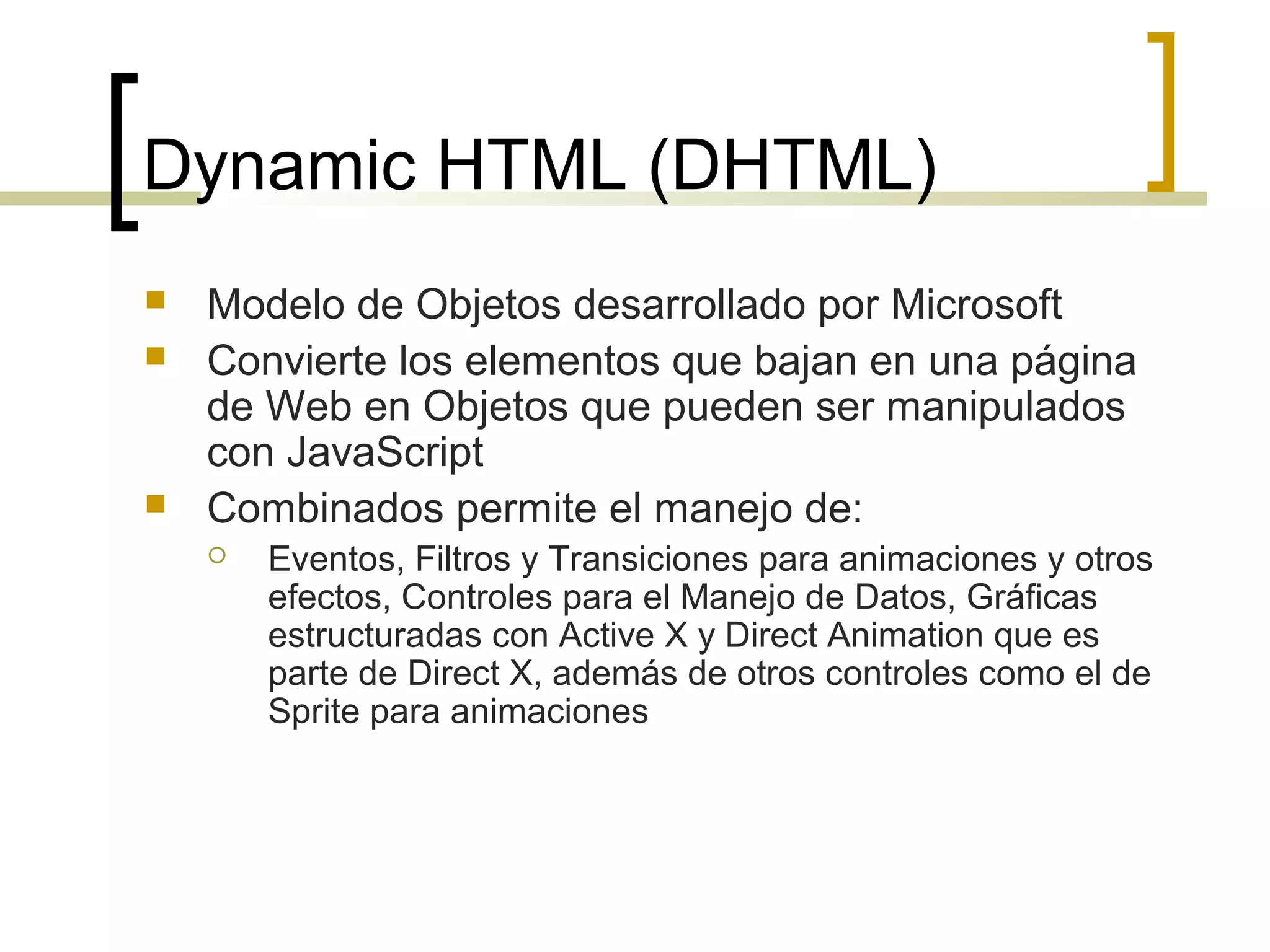 Dynamic HTML (DHTML)
 Modelo de Objetos desarrollado por Microsoft
 Convierte los elementos que bajan en una página
de Web en Objetos que pueden ser manipulados
con JavaScript
 Combinados permite el manejo de:
 Eventos, Filtros y Transiciones para animaciones y otros
efectos, Controles para el Manejo de Datos, Gráficas
estructuradas con Active X y Direct Animation que es
parte de Direct X, además de otros controles como el de
Sprite para animaciones
 