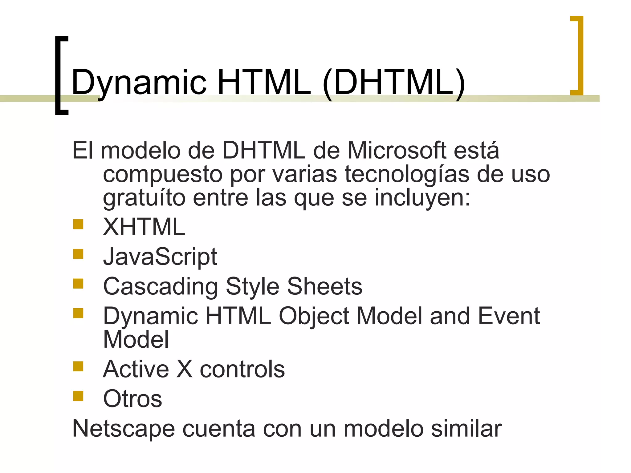 Dynamic HTML (DHTML)
El modelo de DHTML de Microsoft está
compuesto por varias tecnologías de uso
gratuíto entre las que se incluyen:
 XHTML
 JavaScript
 Cascading Style Sheets
 Dynamic HTML Object Model and Event
Model
 Active X controls
 Otros
Netscape cuenta con un modelo similar
 