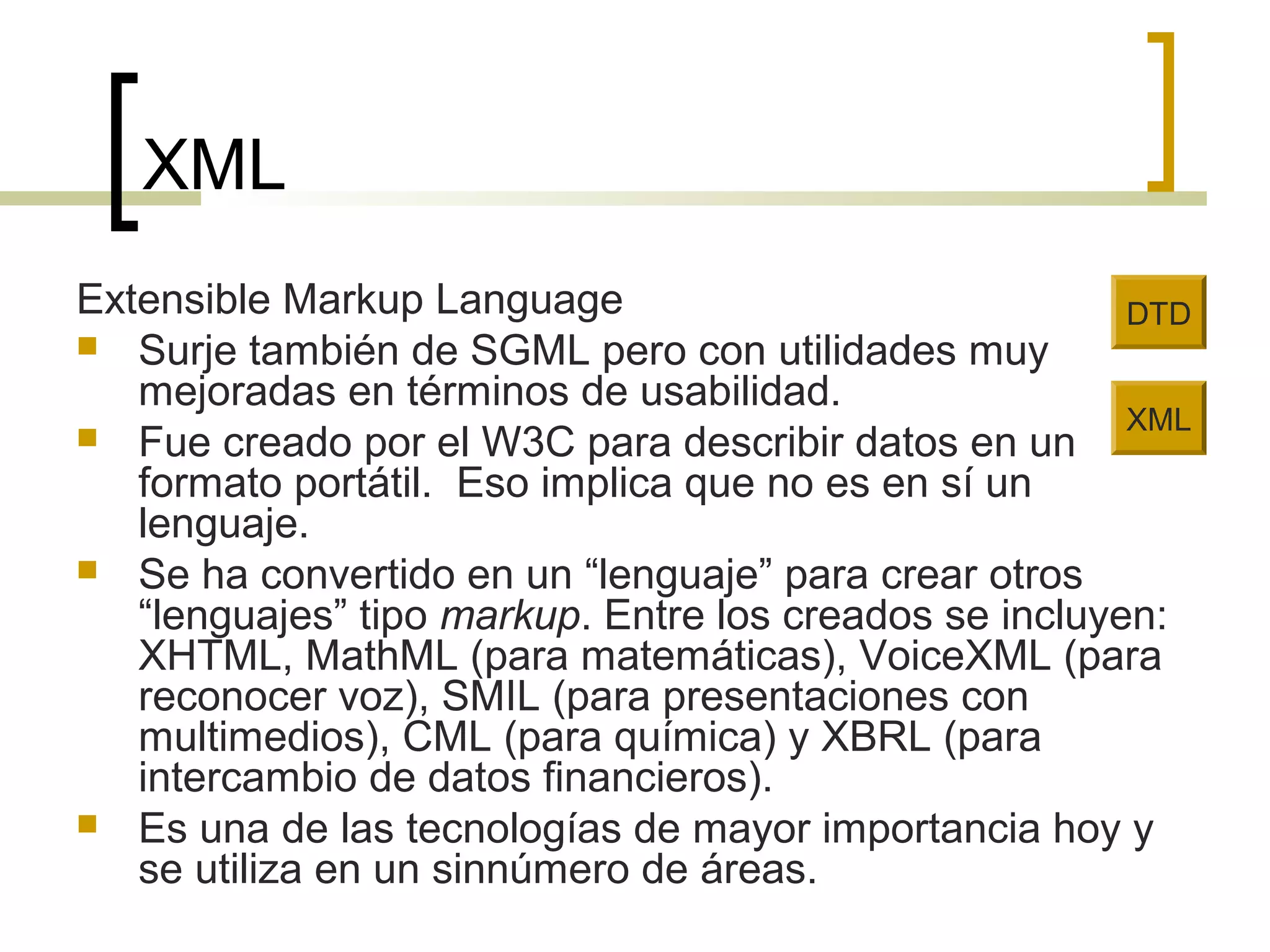 XML
Extensible Markup Language
 Surje también de SGML pero con utilidades muy
mejoradas en términos de usabilidad.
 Fue creado por el W3C para describir datos en un
formato portátil. Eso implica que no es en sí un
lenguaje.
 Se ha convertido en un “lenguaje” para crear otros
“lenguajes” tipo markup. Entre los creados se incluyen:
XHTML, MathML (para matemáticas), VoiceXML (para
reconocer voz), SMIL (para presentaciones con
multimedios), CML (para química) y XBRL (para
intercambio de datos financieros).
 Es una de las tecnologías de mayor importancia hoy y
se utiliza en un sinnúmero de áreas.
XML
DTD
 
