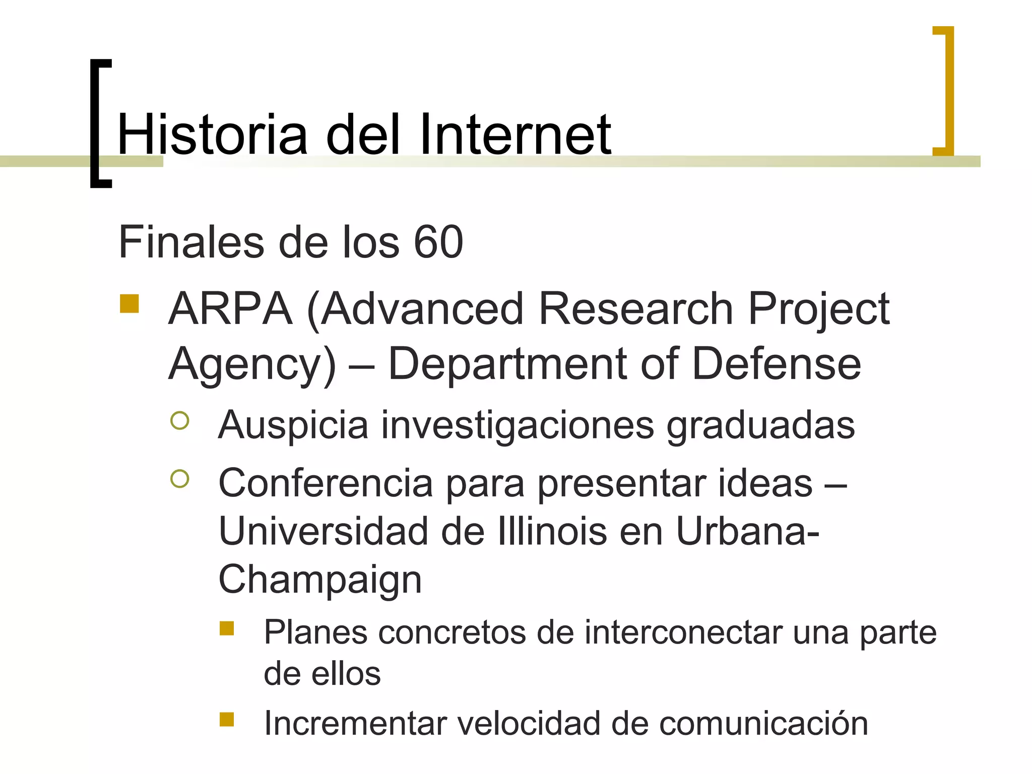 Historia del Internet
Finales de los 60
 ARPA (Advanced Research Project
Agency) – Department of Defense
 Auspicia investigaciones graduadas
 Conferencia para presentar ideas –
Universidad de Illinois en Urbana-
Champaign
 Planes concretos de interconectar una parte
de ellos
 Incrementar velocidad de comunicación
 