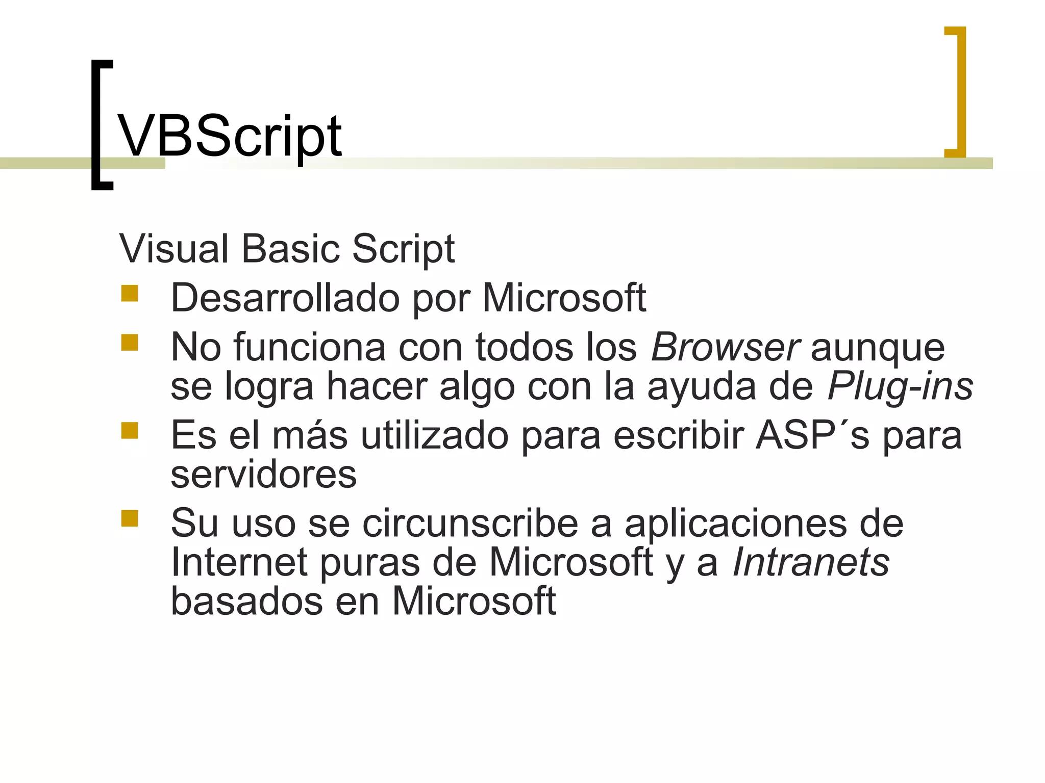 VBScript
Visual Basic Script
 Desarrollado por Microsoft
 No funciona con todos los Browser aunque
se logra hacer algo con la ayuda de Plug-ins
 Es el más utilizado para escribir ASP´s para
servidores
 Su uso se circunscribe a aplicaciones de
Internet puras de Microsoft y a Intranets
basados en Microsoft
 