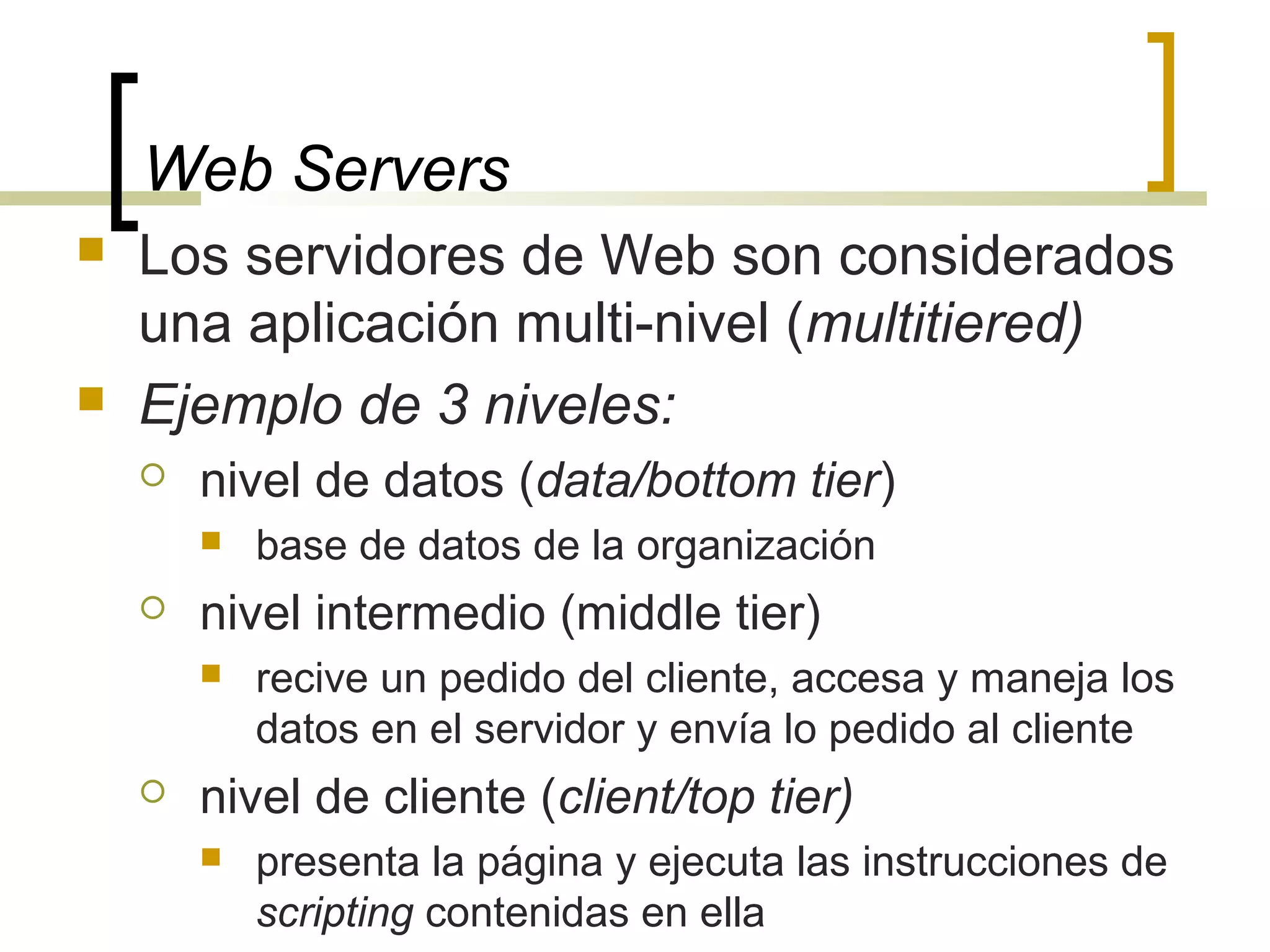 Web Servers
 Los servidores de Web son considerados
una aplicación multi-nivel (multitiered)
 Ejemplo de 3 niveles:
 nivel de datos (data/bottom tier)
 base de datos de la organización
 nivel intermedio (middle tier)
 recive un pedido del cliente, accesa y maneja los
datos en el servidor y envía lo pedido al cliente
 nivel de cliente (client/top tier)
 presenta la página y ejecuta las instrucciones de
scripting contenidas en ella
 